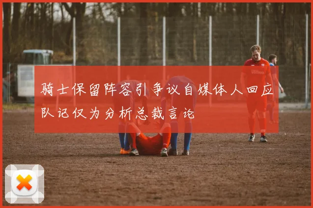 骑士保留阵容引争议自媒体人回应队记仅为分析总裁言论