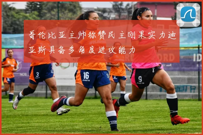 哥伦比亚主帅称赞民主刚果实力迪亚斯具备多角度进攻能力