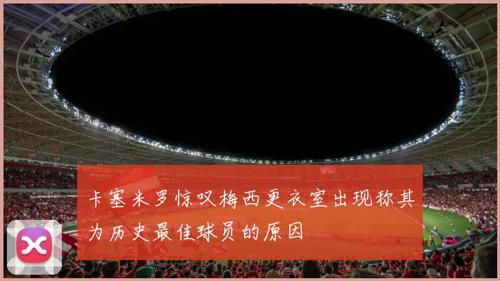 卡塞米罗惊叹梅西更衣室出现称其为历史最佳球员的原因