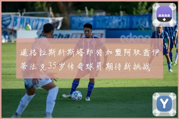 道格拉斯科斯塔即将加盟阿联酋伊蒂法克35岁传奇球员期待新挑战