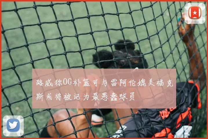 路威称OG补篮可与雷阿伦媲美福克斯或将被记为最愚蠢球员