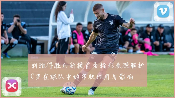 利雅得胜利新援首秀精彩表现解析C罗在球队中的串联作用与影响