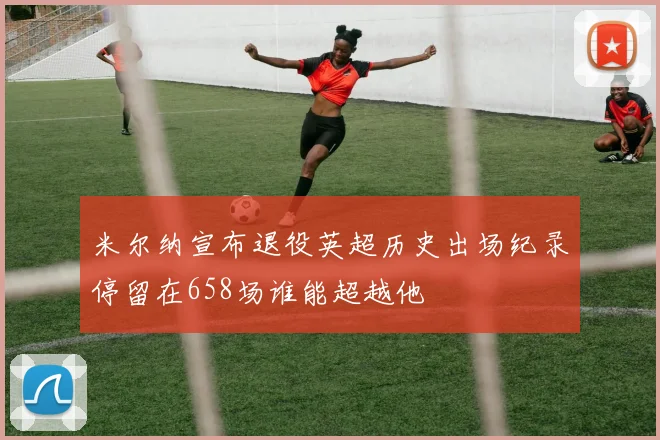 米尔纳宣布退役英超历史出场纪录停留在658场谁能超越他