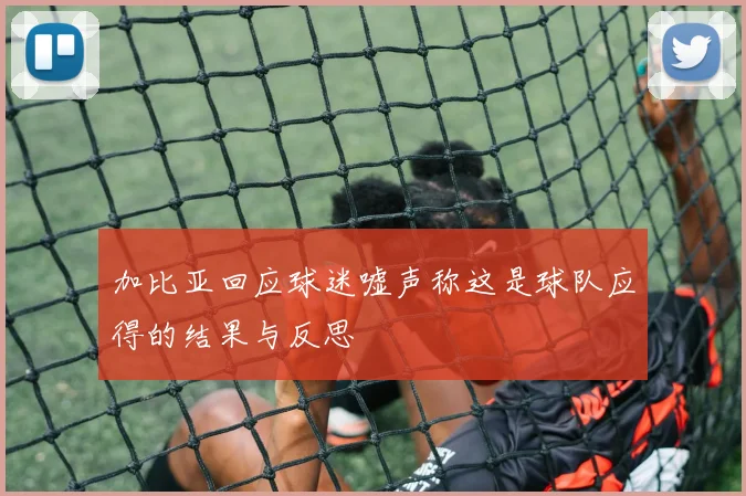 加比亚回应球迷嘘声称这是球队应得的结果与反思