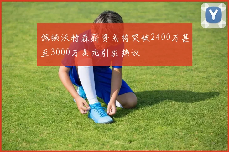 佩顿沃特森薪资或将突破2400万甚至3000万美元引发热议