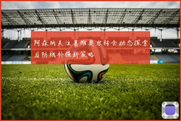 阿森纳关注基维奥尔转会动态探索后防线补强新策略