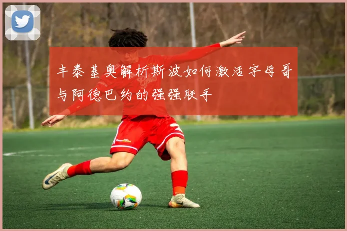 丰泰基奥解析斯波如何激活字母哥与阿德巴约的强强联手