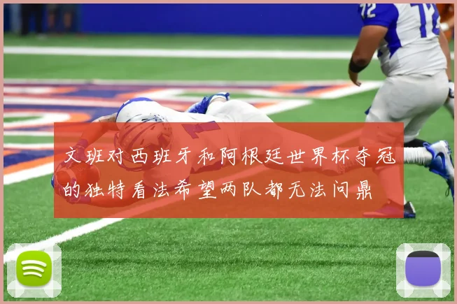 文班对西班牙和阿根廷世界杯夺冠的独特看法希望两队都无法问鼎
