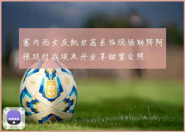 塞内西女友凯尔茜亲临现场助阵阿根廷对战埃及并分享甜蜜合照