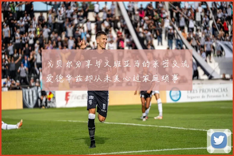 戈贝尔分享与文班亚马的亲密交流爱德华兹却从未关心过家庭琐事