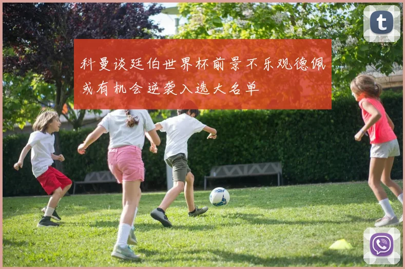 科曼谈廷伯世界杯前景不乐观德佩或有机会逆袭入选大名单