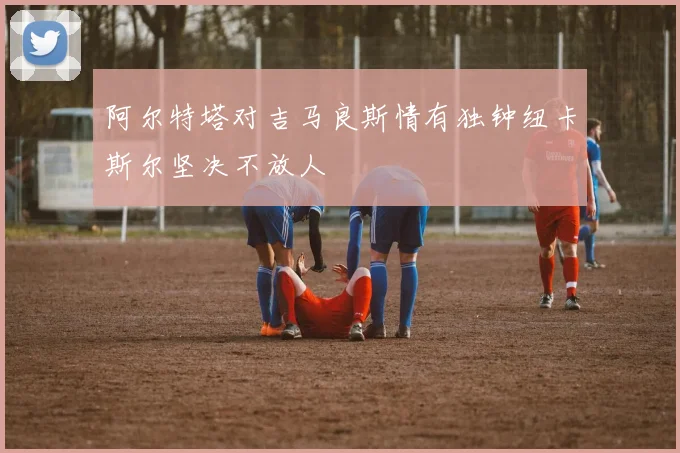阿尔特塔对吉马良斯情有独钟纽卡斯尔坚决不放人