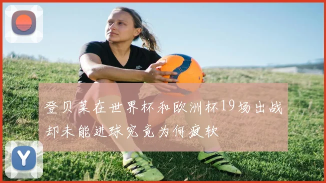 登贝莱在世界杯和欧洲杯19场出战却未能进球究竟为何疲软