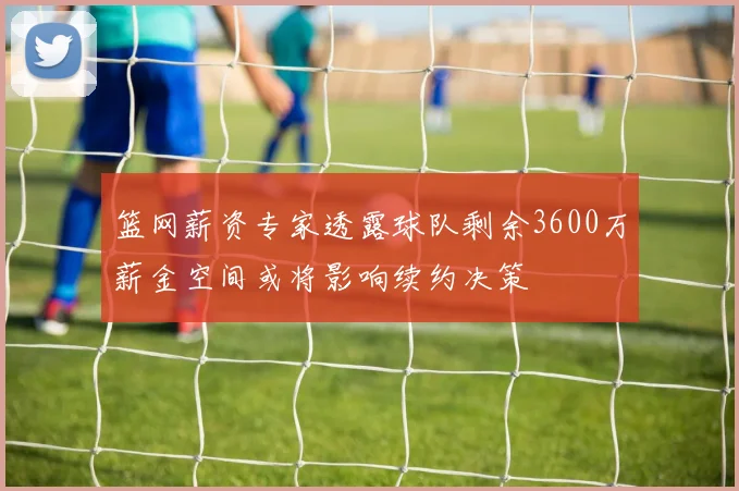 篮网薪资专家透露球队剩余3600万薪金空间或将影响续约决策