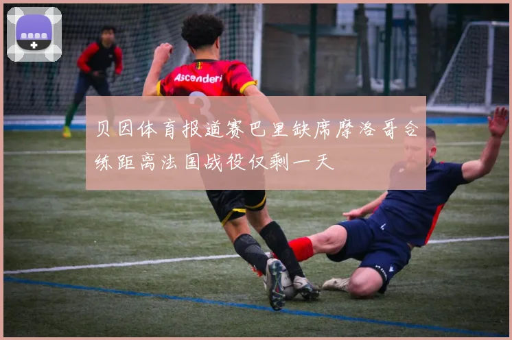 贝因体育报道赛巴里缺席摩洛哥合练距离法国战役仅剩一天