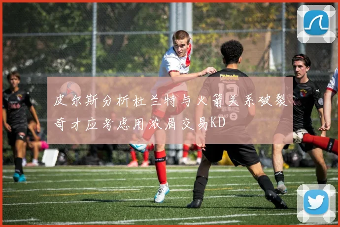 皮尔斯分析杜兰特与火箭关系破裂奇才应考虑用浓眉交易KD