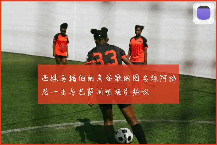 西媒恶搞伯纳乌谷歌地图名琼阿梅尼一击与巴萨训练场引热议