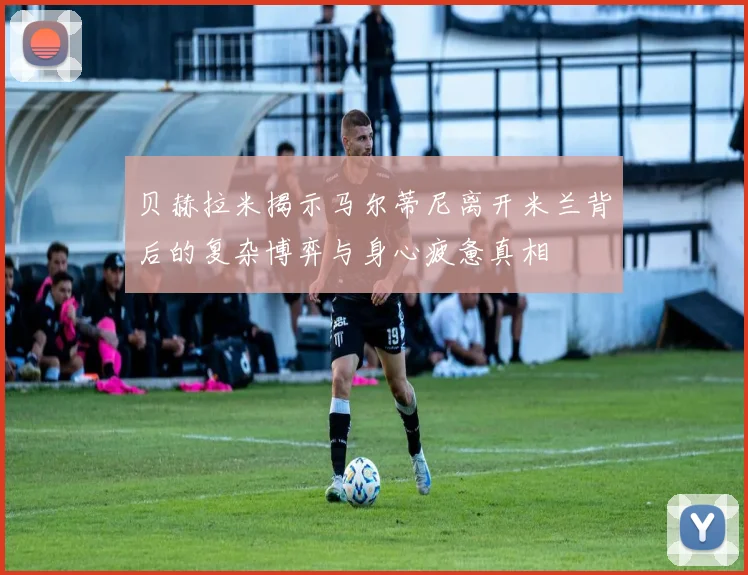 贝赫拉米揭示马尔蒂尼离开米兰背后的复杂博弈与身心疲惫真相