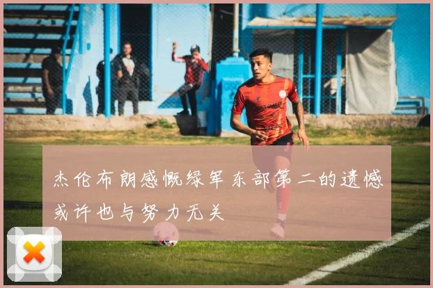 杰伦布朗感慨绿军东部第二的遗憾或许也与努力无关