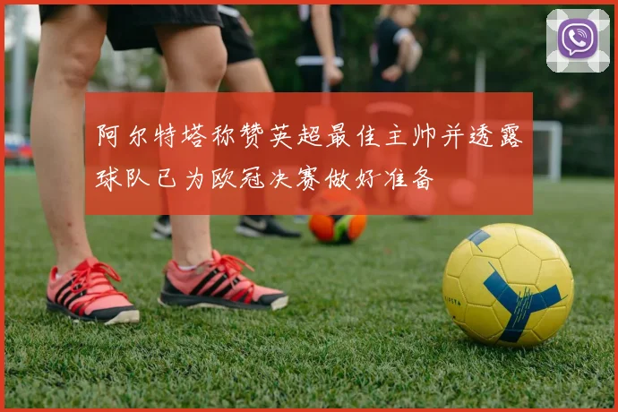 阿尔特塔称赞英超最佳主帅并透露球队已为欧冠决赛做好准备