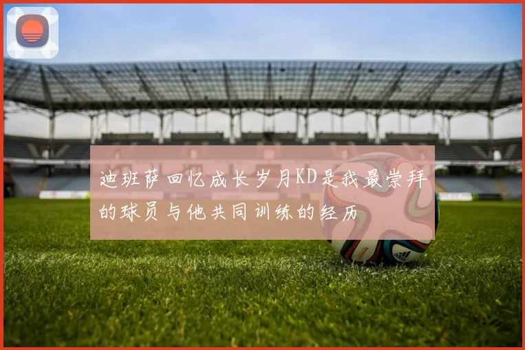 迪班萨回忆成长岁月KD是我最崇拜的球员与他共同训练的经历