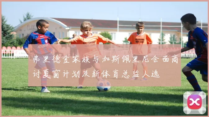 弗里德金家族与加斯佩里尼会面商讨夏窗计划及新体育总监人选