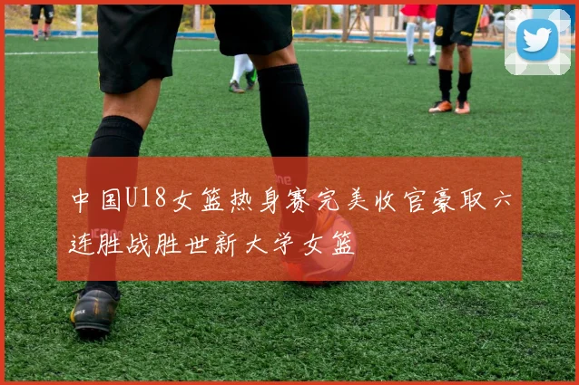 中国U18女篮热身赛完美收官豪取六连胜战胜世新大学女篮