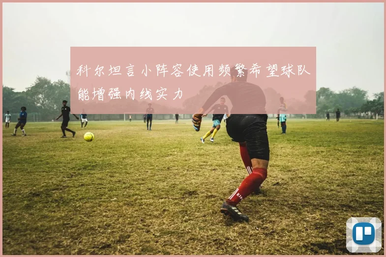 科尔坦言小阵容使用频繁希望球队能增强内线实力