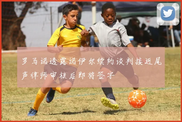 罗马诺透露诺伊尔续约谈判接近尾声律师审核后即将签字