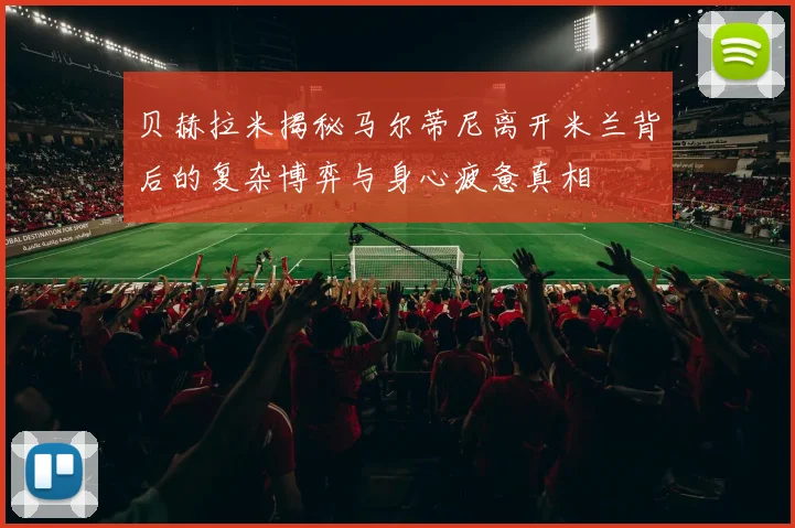 贝赫拉米揭秘马尔蒂尼离开米兰背后的复杂博弈与身心疲惫真相