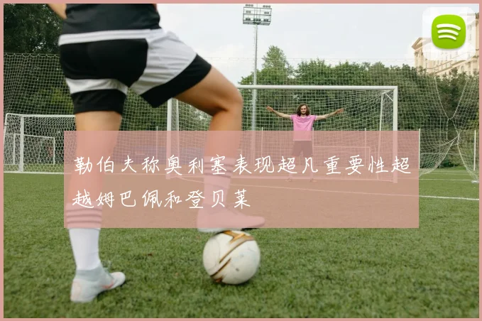 勒伯夫称奥利塞表现超凡重要性超越姆巴佩和登贝莱