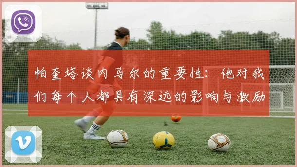 帕奎塔谈内马尔的重要性：他对我们每个人都具有深远的影响与激励