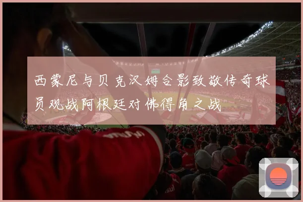 西蒙尼与贝克汉姆合影致敬传奇球员观战阿根廷对佛得角之战