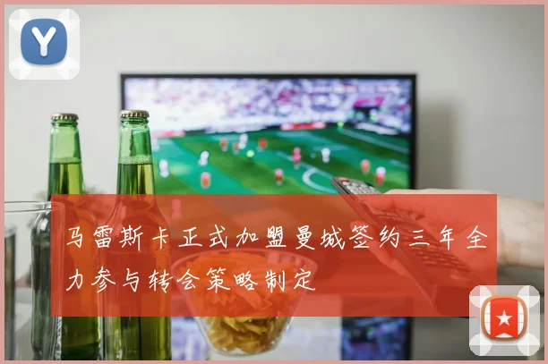 马雷斯卡正式加盟曼城签约三年全力参与转会策略制定