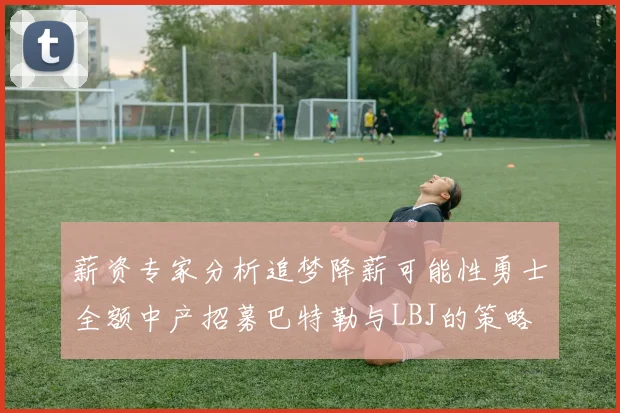 薪资专家分析追梦降薪可能性勇士全额中产招募巴特勒与LBJ的策略