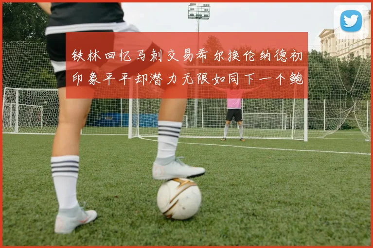 铁林回忆马刺交易希尔换伦纳德初印象平平却潜力无限如同下一个鲍文