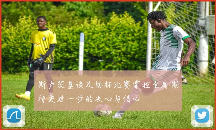 斯卢茨基谈足协杯比赛掌控全局期待更进一步的决心与信心