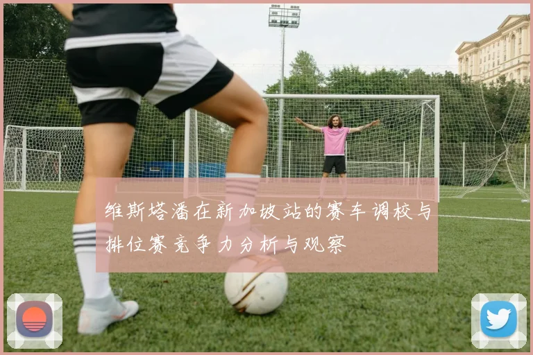 维斯塔潘在新加坡站的赛车调校与排位赛竞争力分析与观察