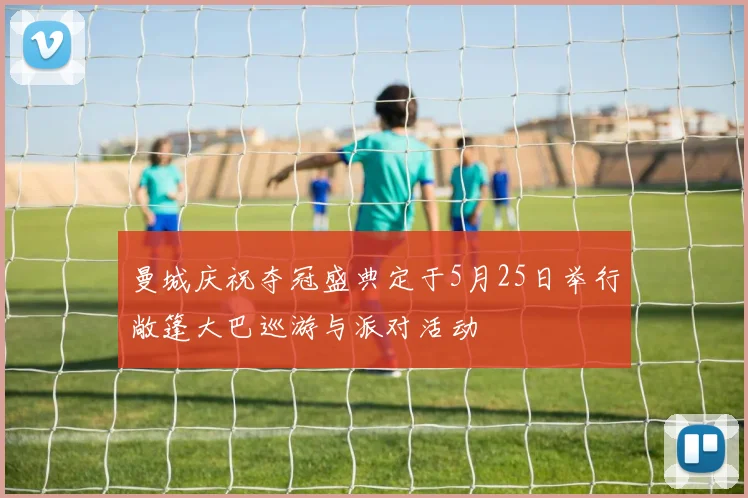 曼城庆祝夺冠盛典定于5月25日举行敞篷大巴巡游与派对活动