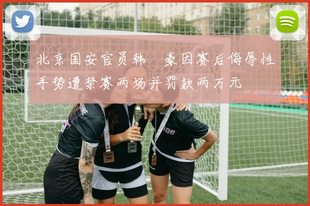北京国安官员韩瑀豪因赛后侮辱性手势遭禁赛两场并罚款两万元