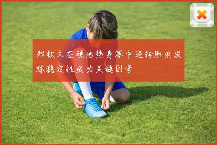 郑钦文在硬地热身赛中逆转胜利发球稳定性成为关键因素